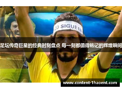 足坛传奇巨星的经典时刻盘点 每一刻都值得铭记的辉煌瞬间